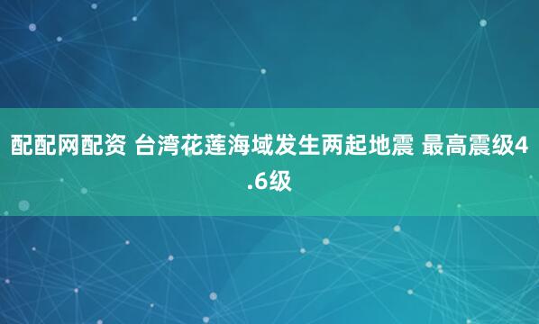 配配网配资 台湾花莲海域发生两起地震 最高震级4.6级