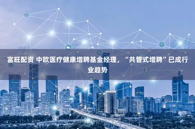 富旺配资 中欧医疗健康增聘基金经理，“共管式增聘”已成行业趋势