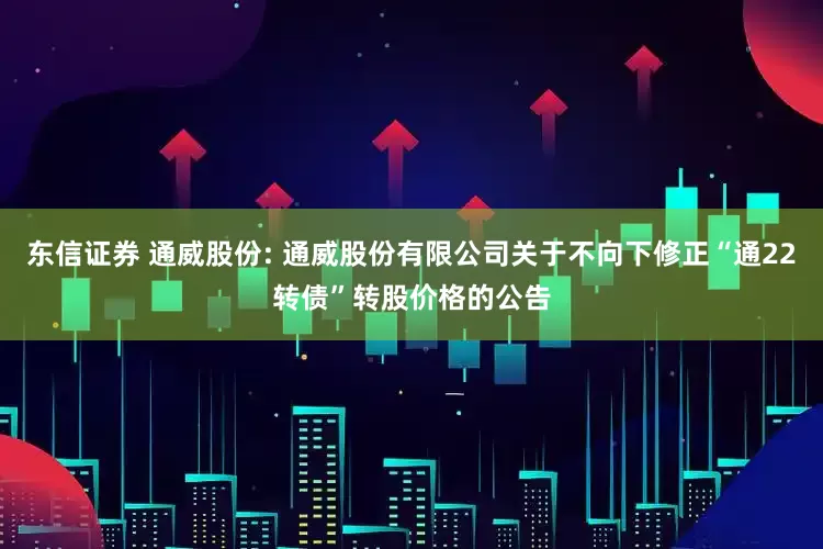 东信证券 通威股份: 通威股份有限公司关于不向下修正“通22转债”转股价格的公告
