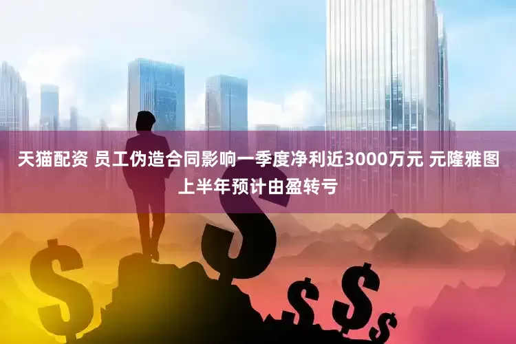 天猫配资 员工伪造合同影响一季度净利近3000万元 元隆雅图上半年预计由盈转亏