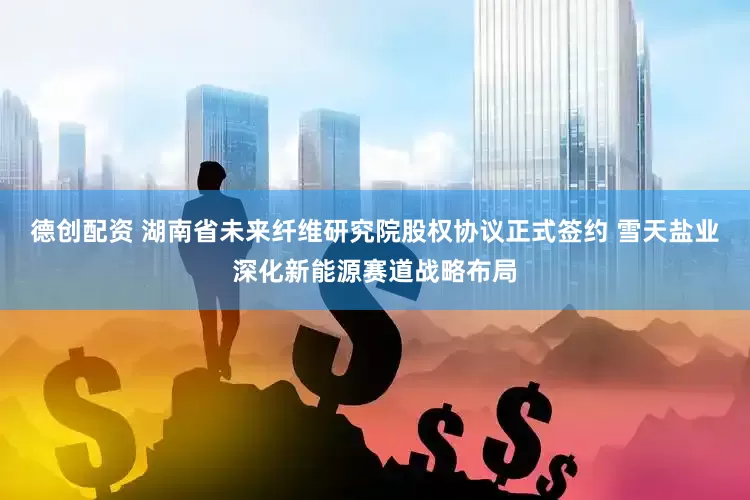 德创配资 湖南省未来纤维研究院股权协议正式签约 雪天盐业深化新能源赛道战略布局