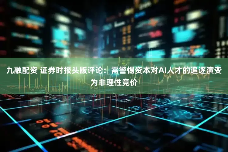 九融配资 证券时报头版评论：需警惕资本对AI人才的追逐演变为非理性竞价