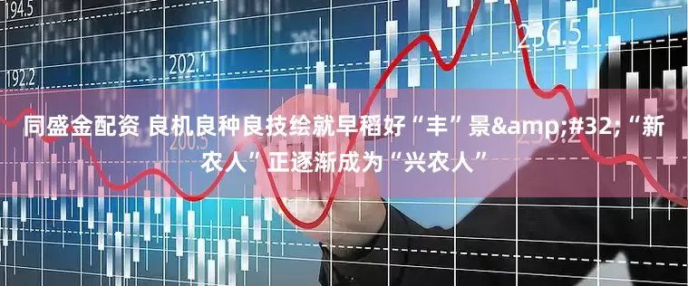 同盛金配资 良机良种良技绘就早稻好“丰”景&#32;“新农人”正逐渐成为“兴农人”