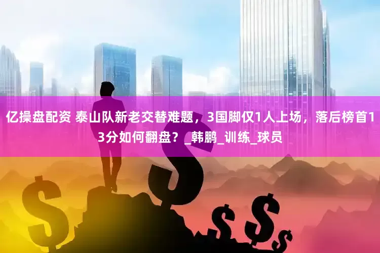 亿操盘配资 泰山队新老交替难题，3国脚仅1人上场，落后榜首13分如何翻盘？_韩鹏_训练_球员