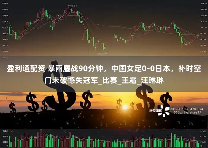 盈利通配资 暴雨鏖战90分钟，中国女足0-0日本，补时空门未破憾失冠军_比赛_王霜_汪琳琳