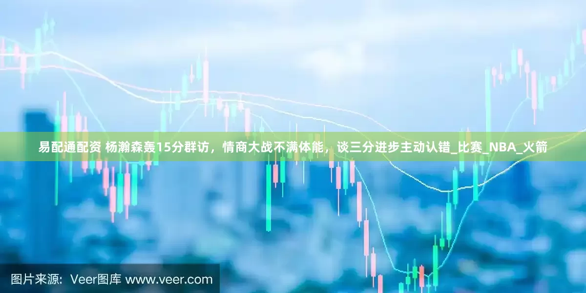 易配通配资 杨瀚森轰15分群访，情商大战不满体能，谈三分进步主动认错_比赛_NBA_火箭