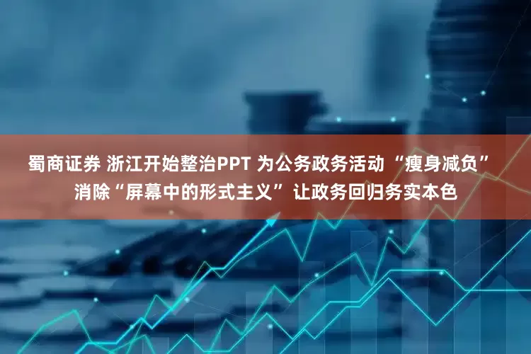 蜀商证券 浙江开始整治PPT 为公务政务活动 “瘦身减负”  消除“屏幕中的形式主义” 让政务回归务实本色