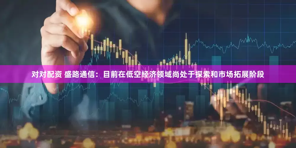 对对配资 盛路通信：目前在低空经济领域尚处于探索和市场拓展阶段