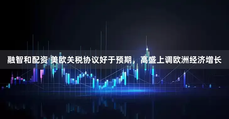 融智和配资 美欧关税协议好于预期，高盛上调欧洲经济增长
