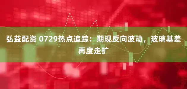 弘益配资 0729热点追踪：期现反向波动，玻璃基差再度走扩