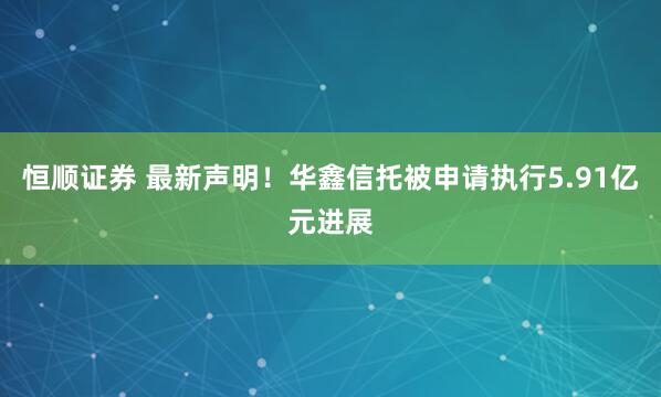 恒顺证券 最新声明！华鑫信托被申请执行5.91亿元进展