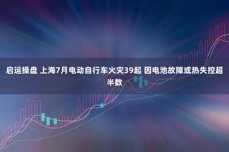 启运操盘 上海7月电动自行车火灾39起 因电池故障或热失控超半数