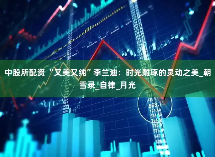 中股所配资 “又美又纯”李兰迪：时光雕琢的灵动之美_朝雪录_自律_月光