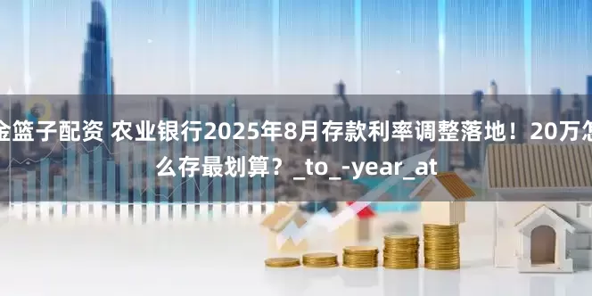 金篮子配资 农业银行2025年8月存款利率调整落地！20万怎么存最划算？_to_-year_at