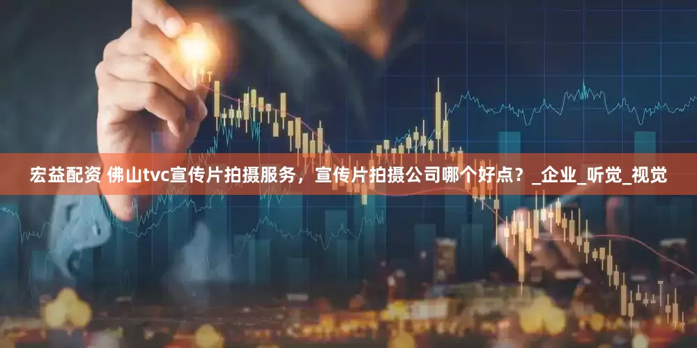 宏益配资 佛山tvc宣传片拍摄服务，宣传片拍摄公司哪个好点？_企业_听觉_视觉
