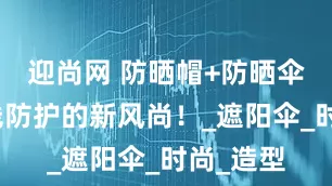 迎尚网 防晒帽+防晒伞，紫外线防护的新风尚！_遮阳伞_时尚_造型