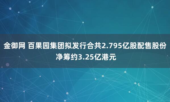 金御网 百果园集团拟发行合共2.795亿股配售股份 净筹约3.25亿港元