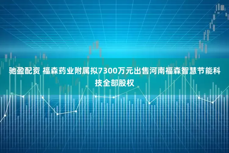 驰盈配资 福森药业附属拟7300万元出售河南福森智慧节能科技全部股权