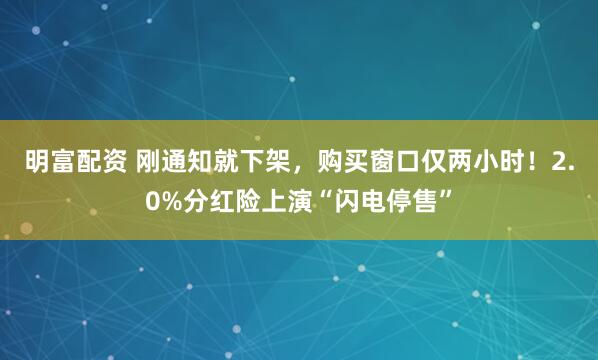 明富配资 刚通知就下架，购买窗口仅两小时！2.0%分红险上演“闪电停售”