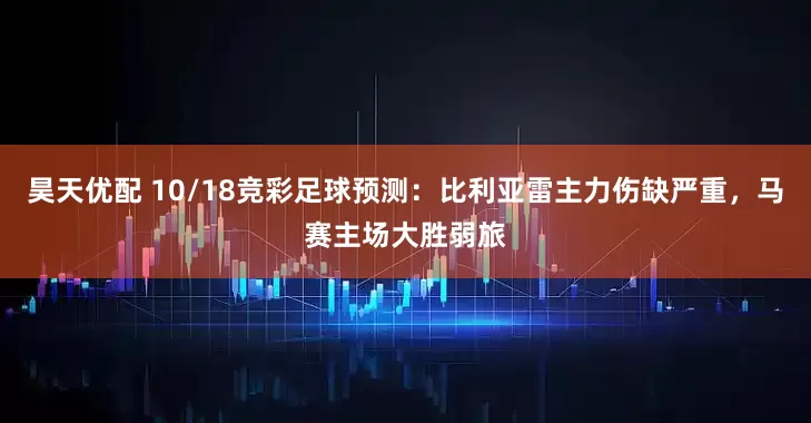 昊天优配 10/18竞彩足球预测:比利亚雷主力伤缺严重,马赛主场大胜弱旅