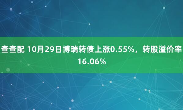 查查配 10月29日博瑞转债上涨0.55%，转股溢价率16.06%