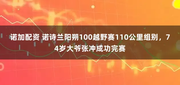 诺加配资 诺诗兰阳朔100越野赛110公里组别，74岁大爷张冲成功完赛
