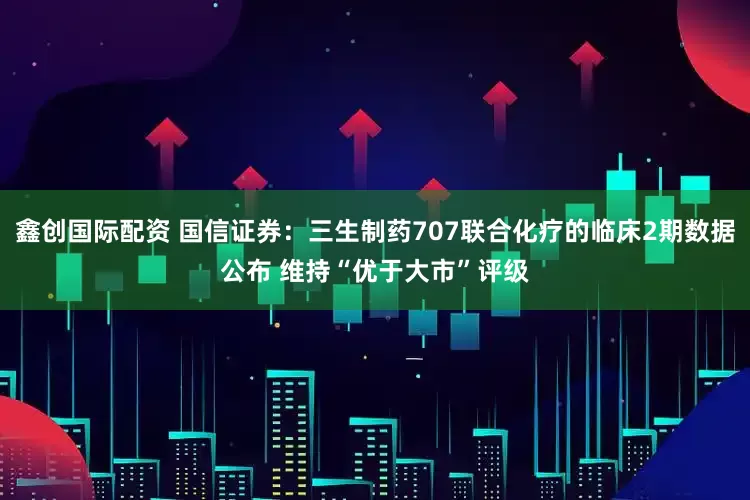 鑫创国际配资 国信证券：三生制药707联合化疗的临床2期数据公布 维持“优于大市”评级