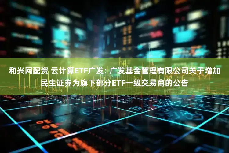 和兴网配资 云计算ETF广发: 广发基金管理有限公司关于增加民生证券为旗下部分ETF一级交易商的公告