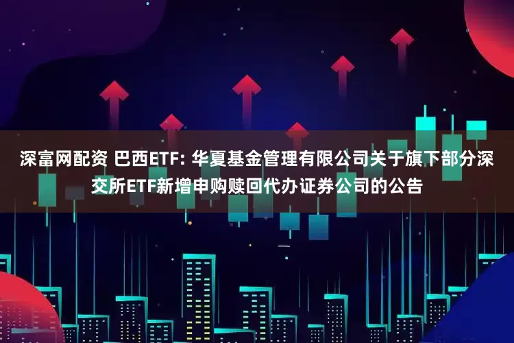 深富网配资 巴西ETF: 华夏基金管理有限公司关于旗下部分深交所ETF新增申购赎回代办证券公司的公告