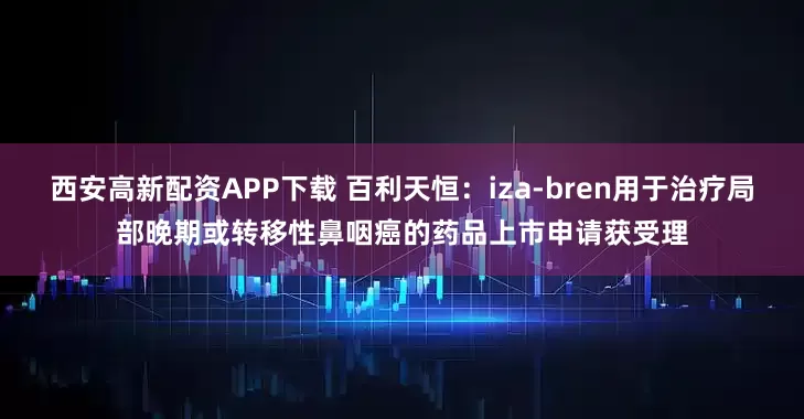 西安高新配资APP下载 百利天恒：iza-bren用于治疗局部晚期或转移性鼻咽癌的药品上市申请获受理