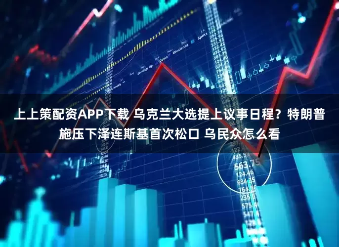 上上策配资APP下载 乌克兰大选提上议事日程？特朗普施压下泽连斯基首次松口 乌民众怎么看