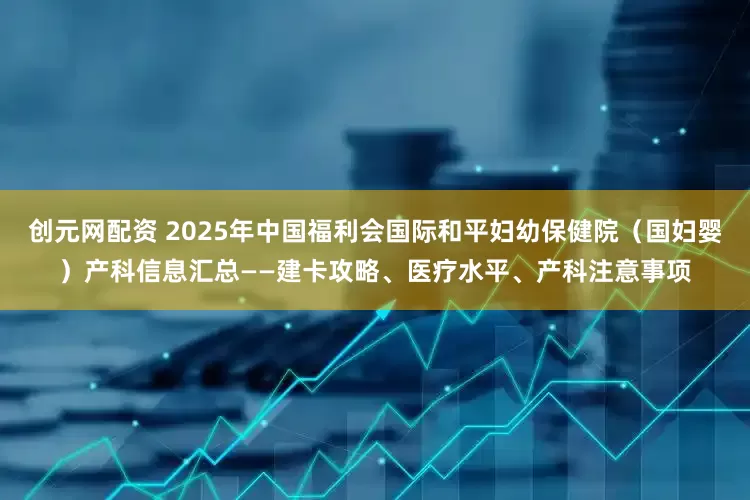 创元网配资 2025年中国福利会国际和平妇幼保健院(国妇婴)产科信息汇总——建卡攻略、医疗水平、产科注意事项