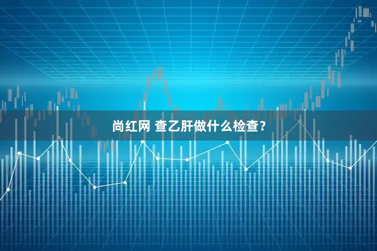 尚红网 查乙肝做什么检查?