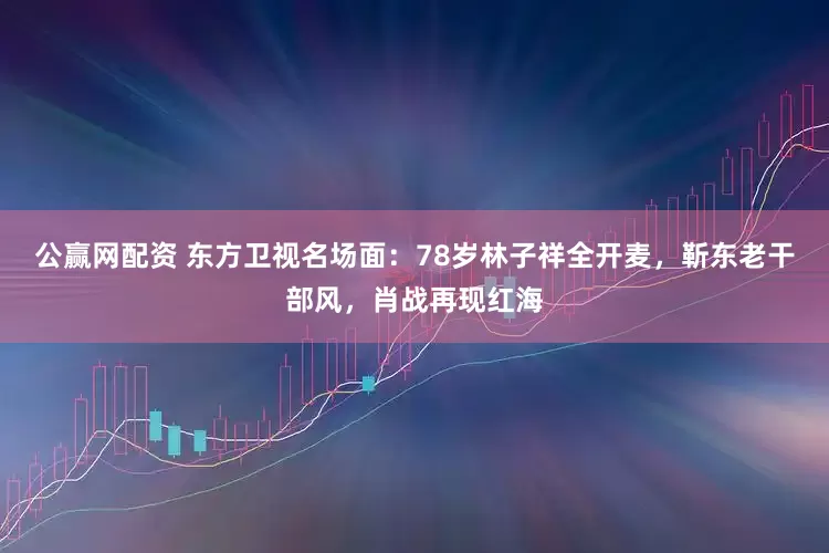 公赢网配资 东方卫视名场面:78岁林子祥全开麦,靳东老干部风,肖战再现红海