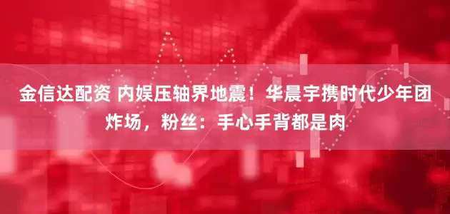 金信达配资 内娱压轴界地震!华晨宇携时代少年团炸场,粉丝:手心手背都是肉