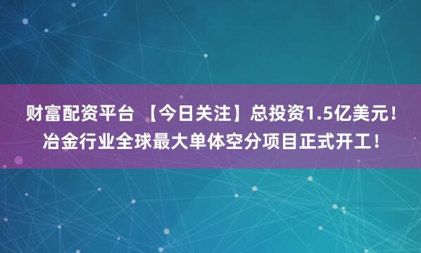 财富配资平台 【今日关注】总投资1.5亿美元！冶金行业全球最大单体空分项目正式开工！