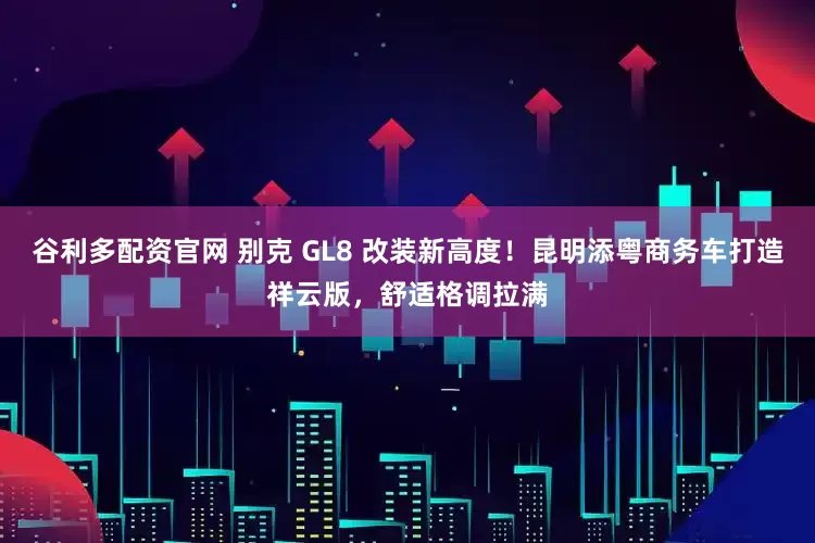 谷利多配资官网 别克 GL8 改装新高度！昆明添粤商务车打造祥云版，舒适格调拉满