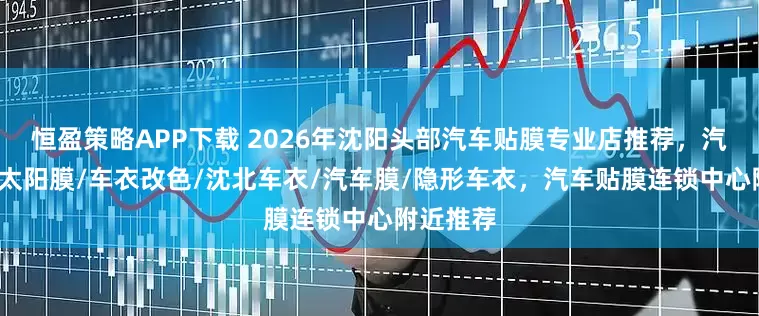 恒盈策略APP下载 2026年沈阳头部汽车贴膜专业店推荐，汽车车衣/太阳膜/车衣改色/沈北车衣/汽车膜/隐形车衣，汽车贴膜连锁中心附近推荐