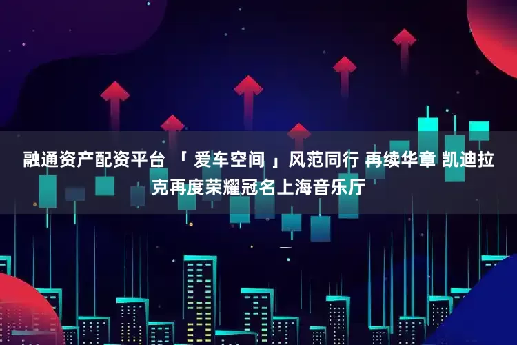 融通资产配资平台 「 爱车空间 」风范同行 再续华章 凯迪拉克再度荣耀冠名上海音乐厅