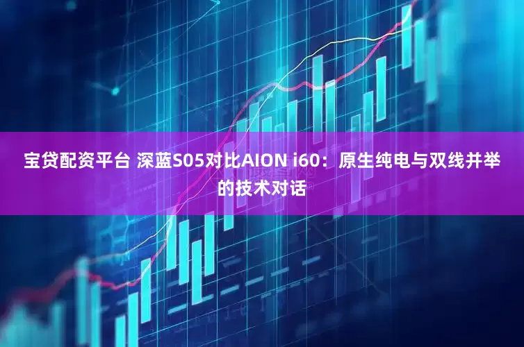 宝贷配资平台 深蓝S05对比AION i60：原生纯电与双线并举的技术对话