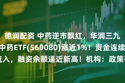 德润配资 中药逆市飘红，华润三九涨超3%，中药ETF(560080)涨近1%！资金连续7天净流入，融资余额逼近新高！机构：政策有助完善中医药临床评价体系