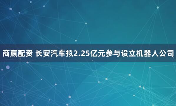 商赢配资 长安汽车拟2.25亿元参与设立机器人公司