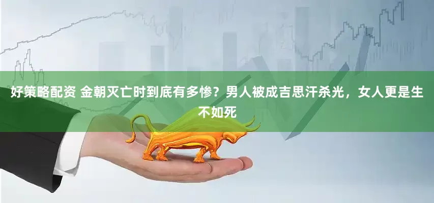 好策略配资 金朝灭亡时到底有多惨？男人被成吉思汗杀光，女人更是生不如死