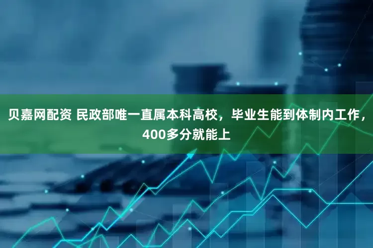 贝嘉网配资 民政部唯一直属本科高校，毕业生能到体制内工作，400多分就能上